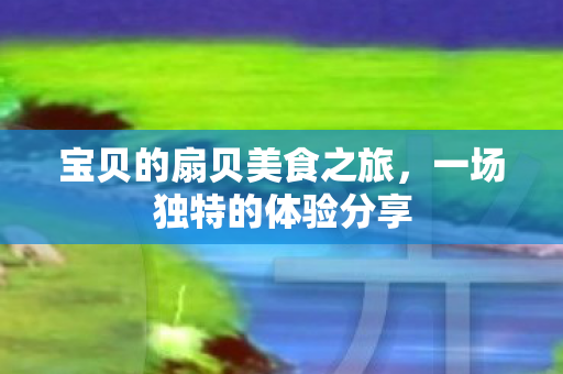 宝贝的扇贝美食之旅,一场独特的体验分享 宝贝的扇贝美食之旅,一场独特的体验分享