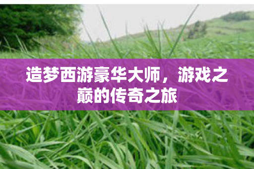 造梦西游豪华大师，游戏之巅的传奇之旅