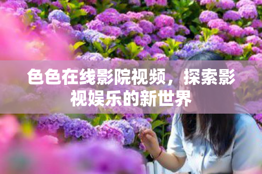 色色在线影院视频，探索影视娱乐的新世界