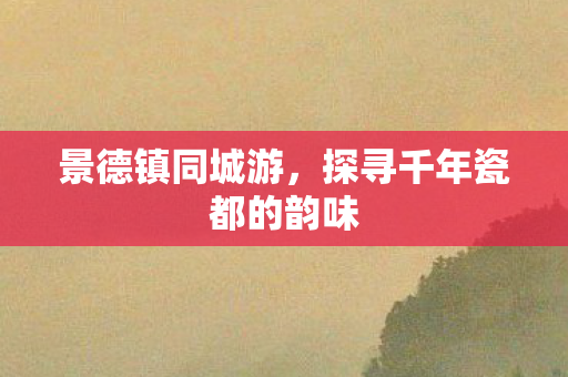 景德镇同城游,探寻千年瓷都的韵味 景德镇同城游,探寻千年瓷都的韵味