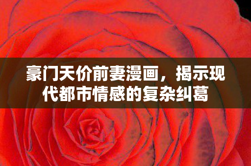 豪门天价前妻漫画，揭示现代都市情感的复杂纠葛