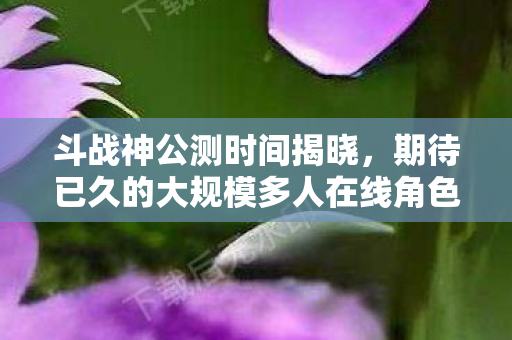 斗战神公测时间揭晓，期待已久的大规模多人在线角色扮演游戏终于来临