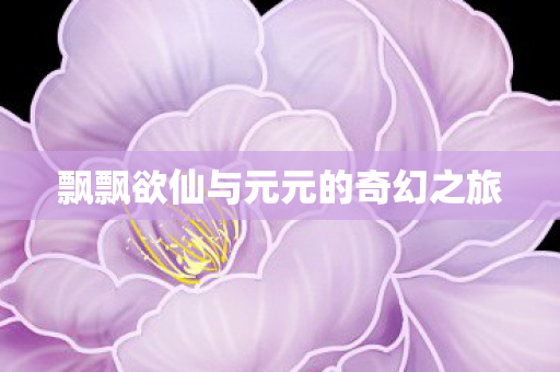 飘飘欲仙与元元的奇幻之旅