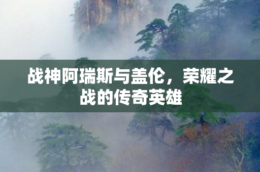战神阿瑞斯与盖伦,荣耀之战的传奇英雄 战神阿瑞斯与盖伦,荣耀之战的传奇英雄