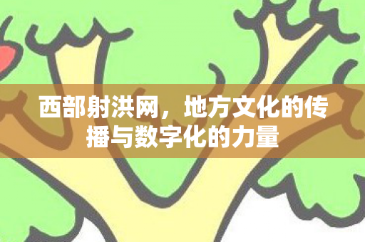 西部射洪网,地方文化的传播与数字化的力量 西部射洪网,地方文化的传播与数字化的力量