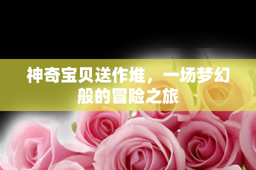 神奇宝贝送作堆，一场梦幻般的冒险之旅