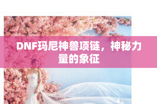 DNF玛尼神兽项链,神秘力量的象征 DNF玛尼神兽项链,神秘力量的象征