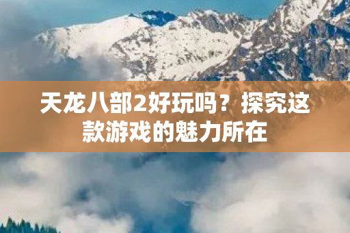 天龙八部2好玩吗？探究这款游戏的魅力所在
