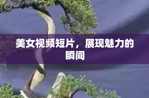 美女视频短片，展现魅力的瞬间