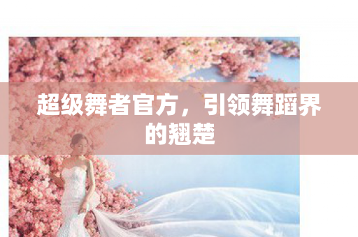 超级舞者官方，引领舞蹈界的翘楚