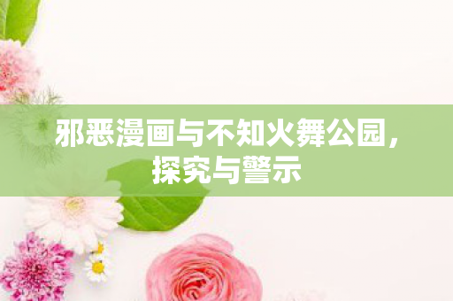 邪恶漫画与不知火舞公园，探究与警示