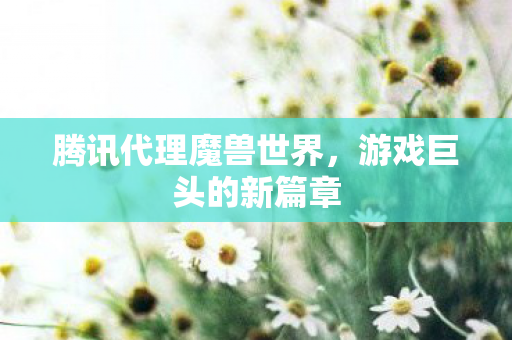 腾讯代理魔兽世界，游戏巨头的新篇章