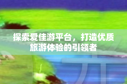 探索爱佳游平台，打造优质旅游体验的引领者