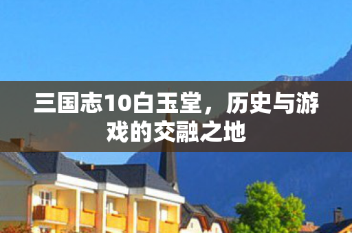 三国志10白玉堂，历史与游戏的交融之地