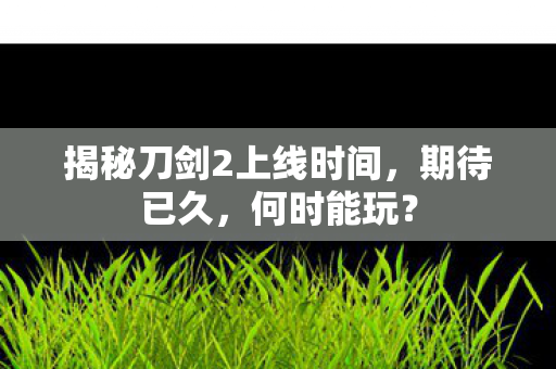 揭秘刀剑2上线时间，期待已久，何时能玩？