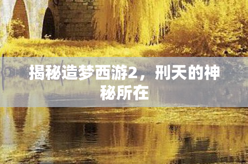 揭秘造梦西游2，刑天的神秘所在