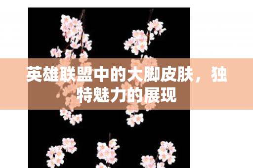 英雄联盟中的大脚皮肤，独特魅力的展现