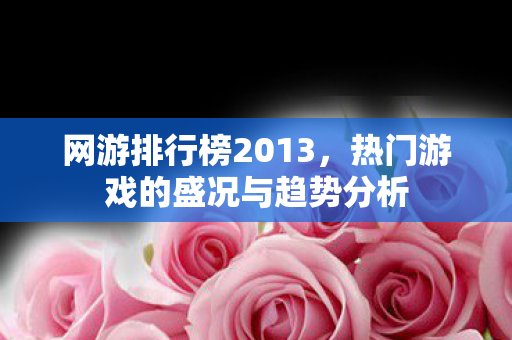 网游排行榜2013，热门游戏的盛况与趋势分析