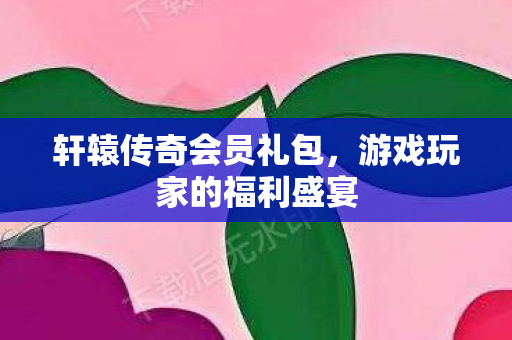 轩辕传奇会员礼包，游戏玩家的福利盛宴