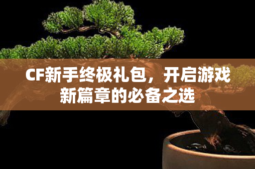 CF新手终极礼包，开启游戏新篇章的必备之选