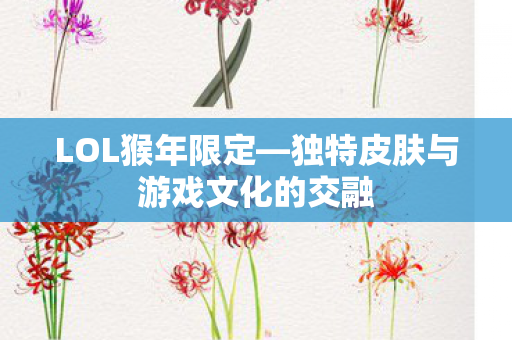 LOL猴年限定—独特皮肤与游戏文化的交融