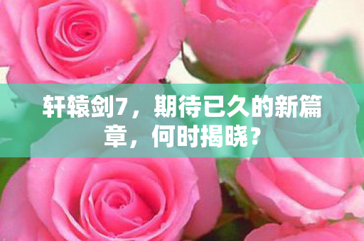 轩辕剑7，期待已久的新篇章，何时揭晓？