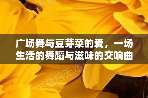 广场舞与豆芽菜的爱,一场生活的舞蹈与滋味的交响曲 广场舞与豆芽菜的爱,一场生活的舞蹈与滋味的交响曲