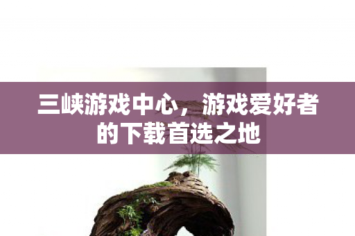 三峡游戏中心，游戏爱好者的下载首选之地