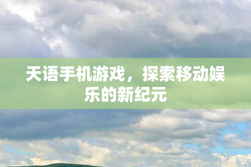 天语手机游戏，探索移动娱乐的新纪元
