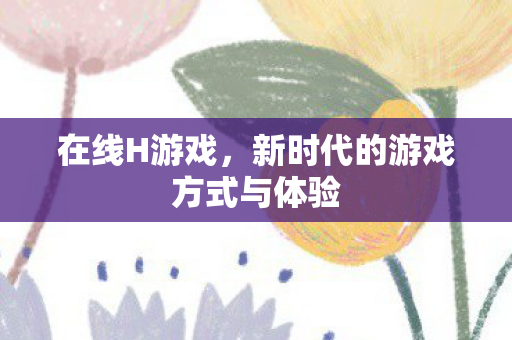 在线H游戏，新时代的游戏方式与体验