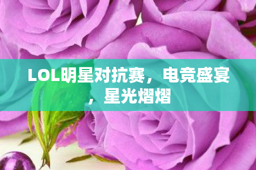 LOL明星对抗赛，电竞盛宴，星光熠熠