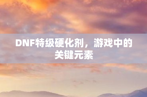 DNF特级硬化剂，游戏中的关键元素