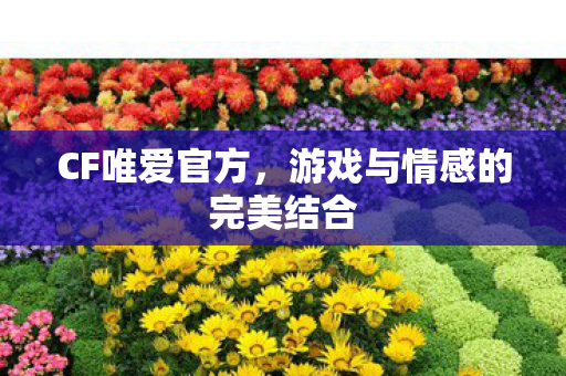 CF唯爱官方，游戏与情感的完美结合