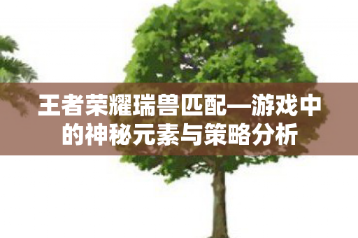 王者荣耀瑞兽匹配—游戏中的神秘元素与策略分析 王者荣耀瑞兽匹配—游戏中的神秘元素与策略分析