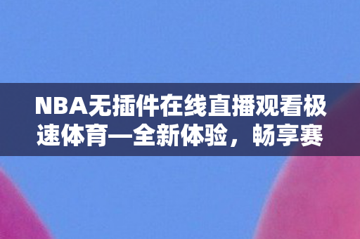 NBA无插件在线直播观看极速体育—全新体验，畅享赛事激情