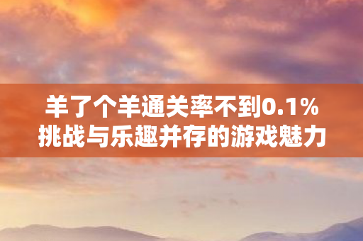 羊了个羊通关率不到0.1%挑战与乐趣并存的游戏魅力