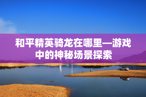 和平精英骑龙在哪里—游戏中的神秘场景探索