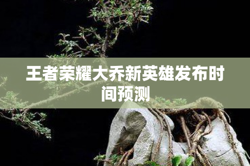 王者荣耀大乔新英雄发布时间预测