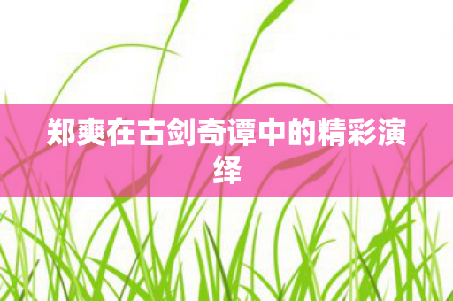 郑爽在古剑奇谭中的精彩演绎