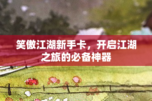 笑傲江湖新手卡，开启江湖之旅的必备神器