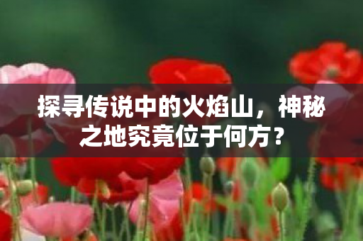 探寻传说中的火焰山，神秘之地究竟位于何方？