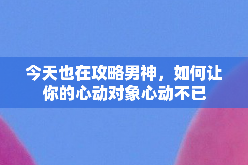 今天也在攻略男神，如何让你的心动对象心动不已