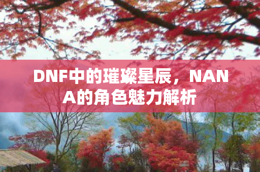 DNF中的璀璨星辰，NANA的角色魅力解析