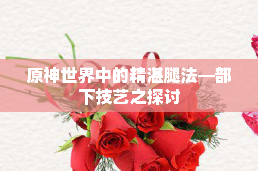 原神世界中的精湛腿法—部下技艺之探讨