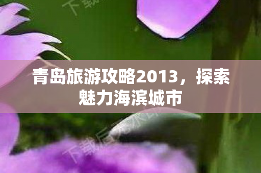 青岛旅游攻略2013，探索魅力海滨城市