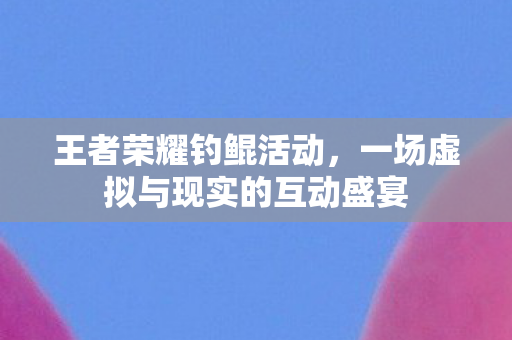 王者荣耀钓鲲活动，一场虚拟与现实的互动盛宴