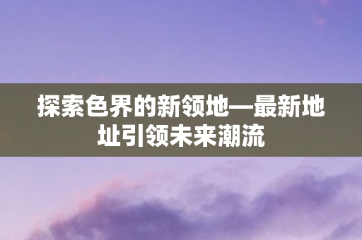探索色界的新领地—最新地址引领未来潮流