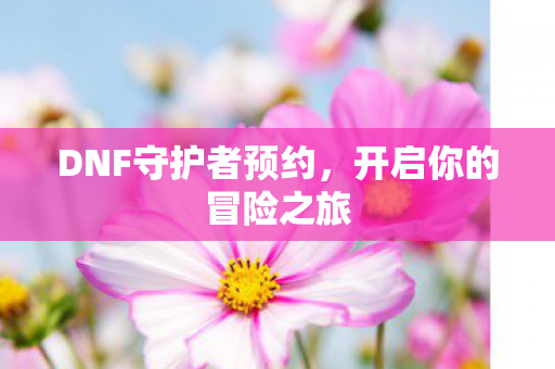 DNF守护者预约，开启你的冒险之旅