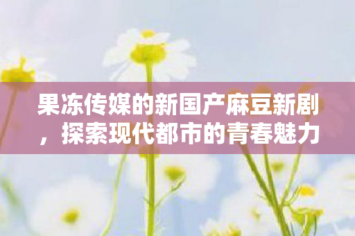 果冻传媒的新国产麻豆新剧，探索现代都市的青春魅力