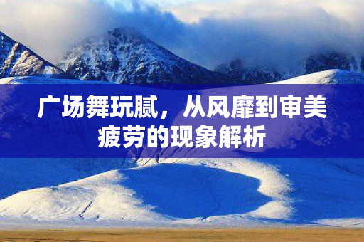 广场舞玩腻，从风靡到审美疲劳的现象解析